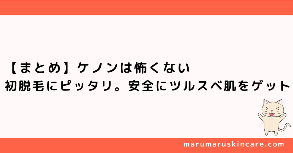 【まとめ】ケノンは怖くない。初脱毛にピッタリ。安全にツルスベ肌をゲット